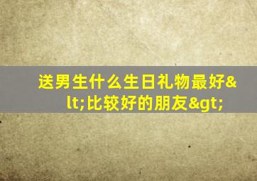 送男生什么生日礼物最好<比较好的朋友>